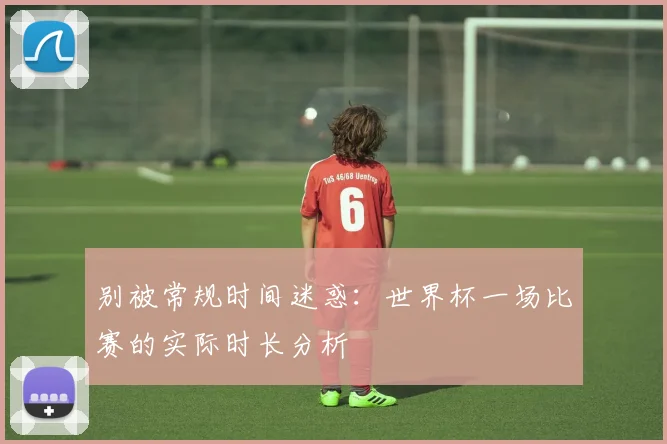 别被常规时间迷惑：世界杯一场比赛的实际时长分析