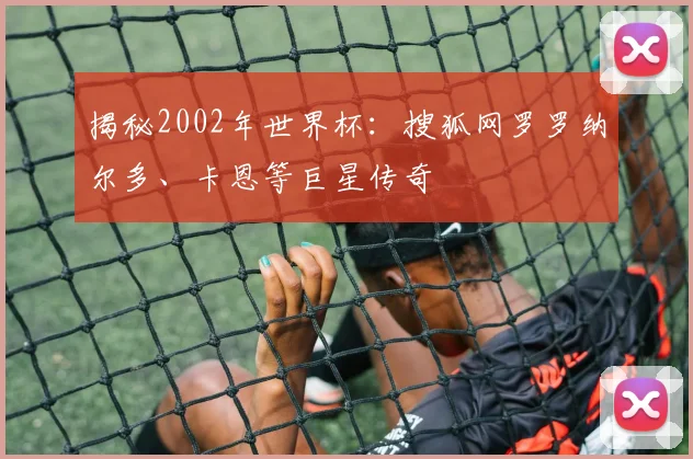 揭秘2002年世界杯：搜狐网罗罗纳尔多、卡恩等巨星传奇