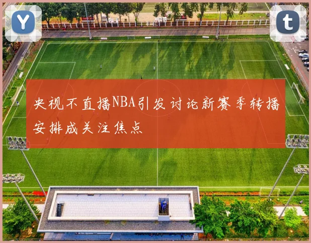 央视不直播NBA引发讨论新赛季转播安排成关注焦点