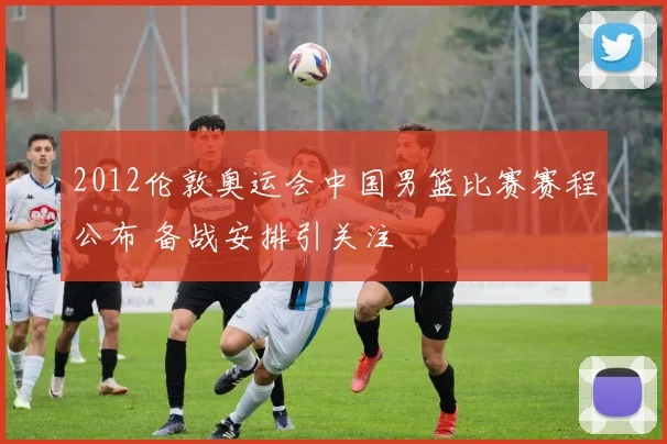 2012伦敦奥运会中国男篮比赛赛程公布 备战安排引关注