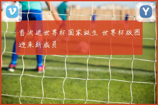首次进世界杯国家诞生 世界杯版图迎来新成员