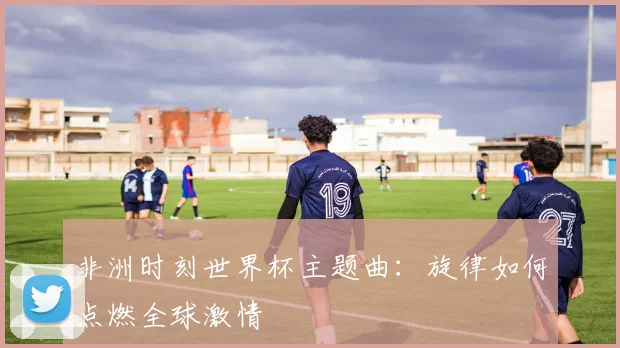 非洲时刻世界杯主题曲：旋律如何点燃全球激情