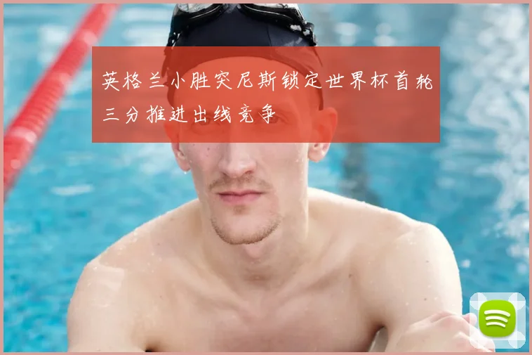 英格兰小胜突尼斯锁定世界杯首轮三分推进出线竞争