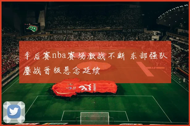 季后赛nba赛场激战不断 东部强队鏖战晋级悬念延续