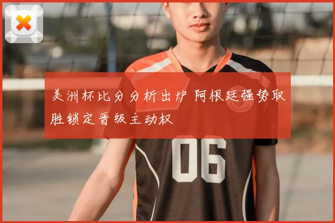 美洲杯比分分析出炉 阿根廷强势取胜锁定晋级主动权