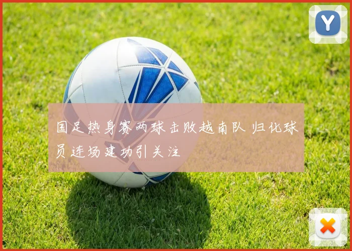 国足热身赛两球击败越南队 归化球员连场建功引关注