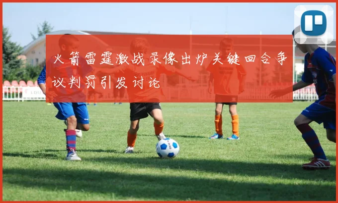 火箭雷霆激战录像出炉关键回合争议判罚引发讨论