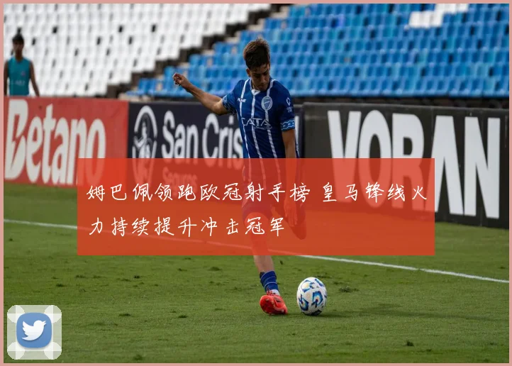姆巴佩领跑欧冠射手榜 皇马锋线火力持续提升冲击冠军