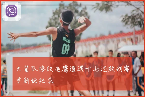 火箭队惨败老鹰遭遇十七连败创赛季新低纪录