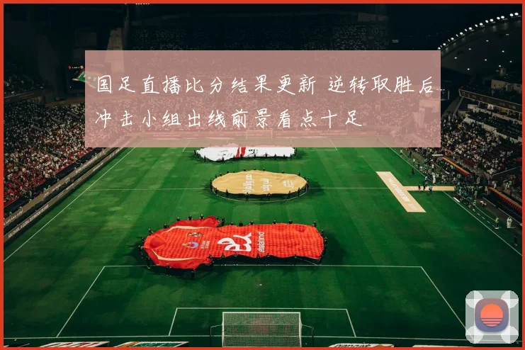 国足直播比分结果更新 逆转取胜后冲击小组出线前景看点十足