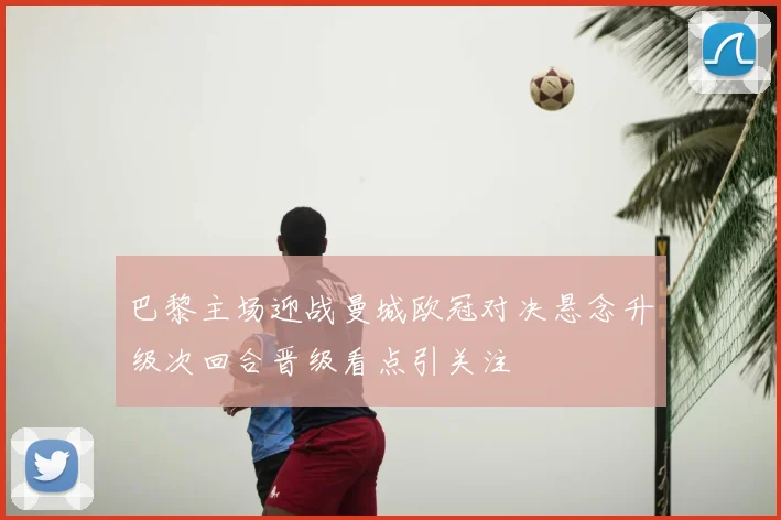 巴黎主场迎战曼城欧冠对决悬念升级次回合晋级看点引关注