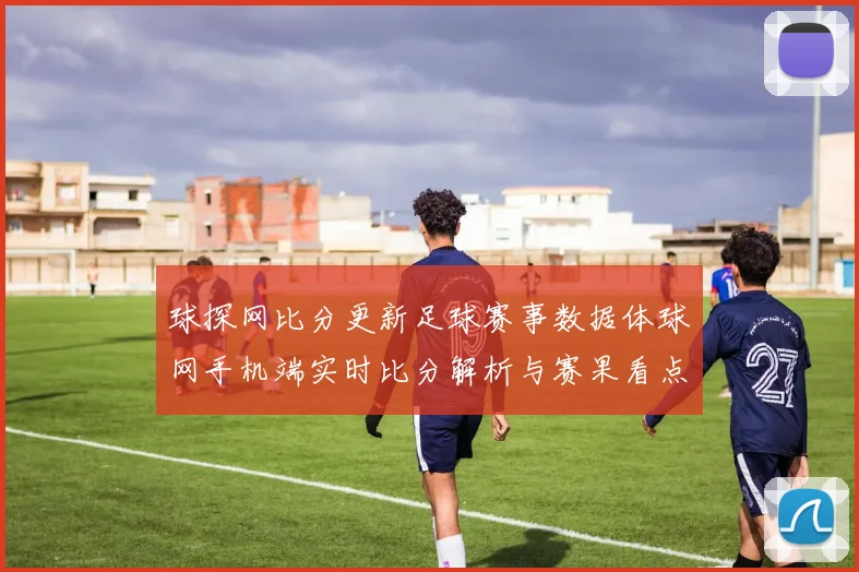 球探网比分更新足球赛事数据体球网手机端实时比分解析与赛果看点
