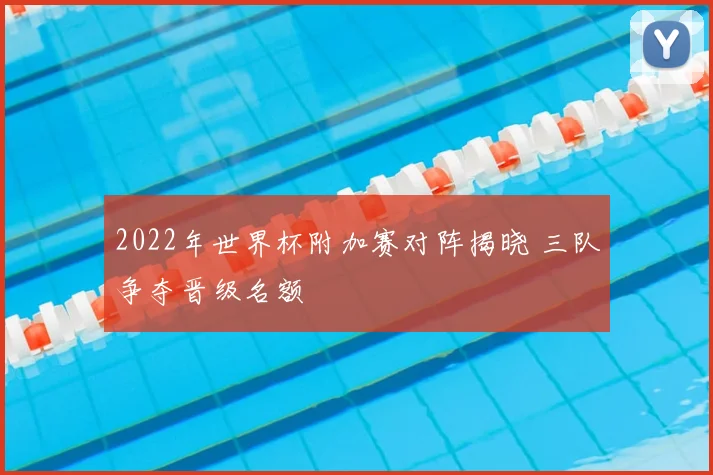 2022年世界杯附加赛对阵揭晓 三队争夺晋级名额