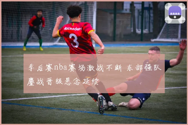 季后赛nba赛场激战不断 东部强队鏖战晋级悬念延续