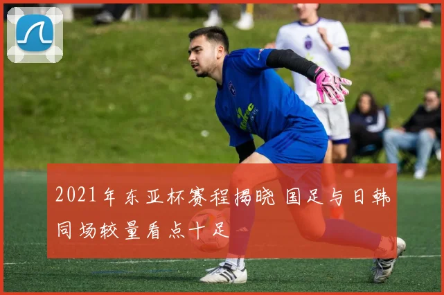 2021年东亚杯赛程揭晓 国足与日韩同场较量看点十足