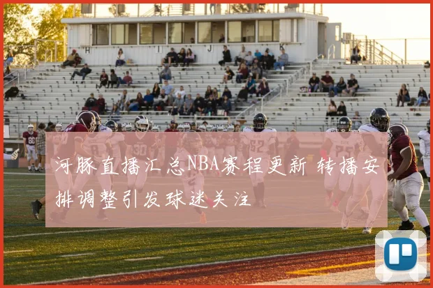 河豚直播汇总NBA赛程更新 转播安排调整引发球迷关注
