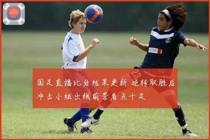 国足直播比分结果更新 逆转取胜后冲击小组出线前景看点十足