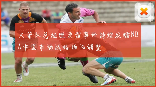 火箭队总经理莫雷事件持续发酵NBA中国市场战略面临调整