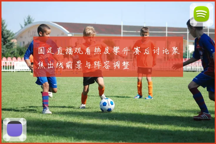 国足直播观看热度攀升 赛后讨论聚焦出线前景与阵容调整