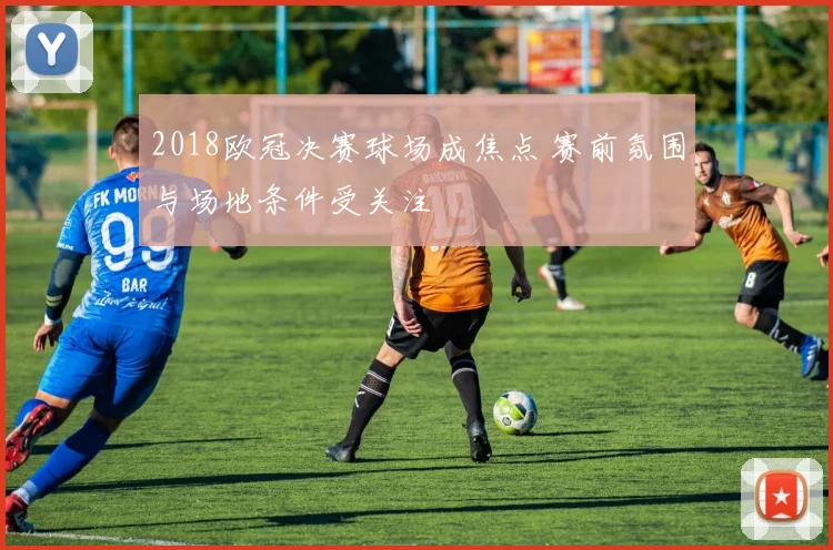 2018欧冠决赛球场成焦点 赛前氛围与场地条件受关注