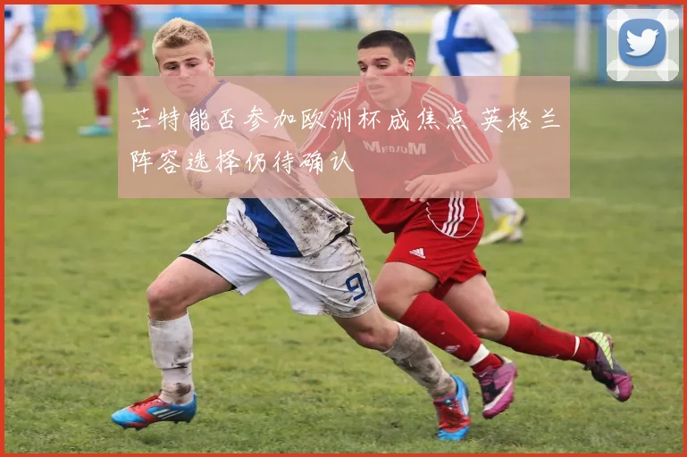 芒特能否参加欧洲杯成焦点 英格兰阵容选择仍待确认
