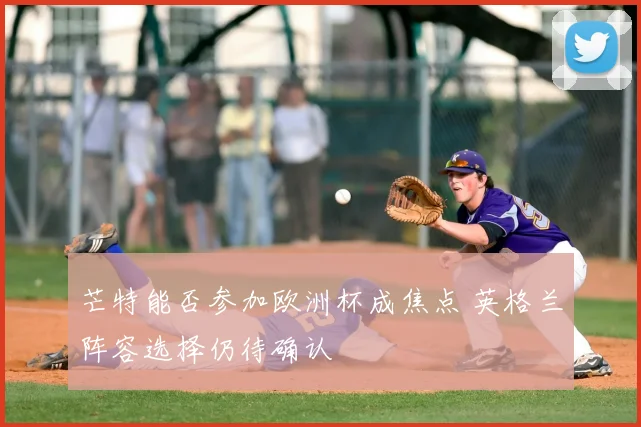 芒特能否参加欧洲杯成焦点 英格兰阵容选择仍待确认