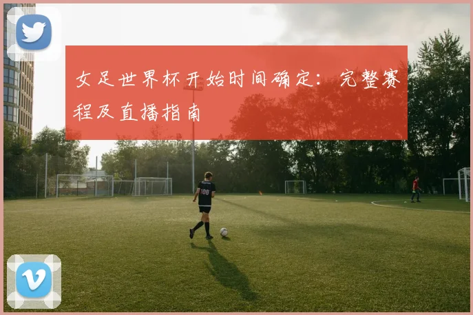 女足世界杯开始时间确定：完整赛程及直播指南