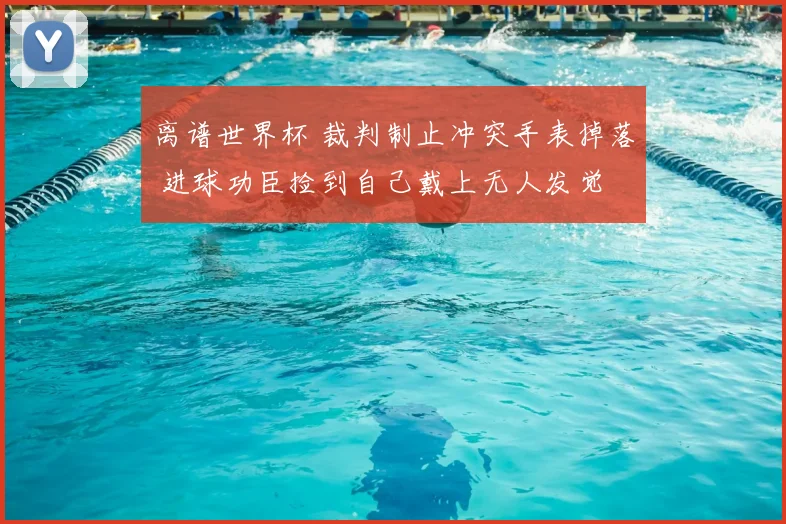 离谱世界杯 裁判制止冲突手表掉落 进球功臣捡到自己戴上无人发觉