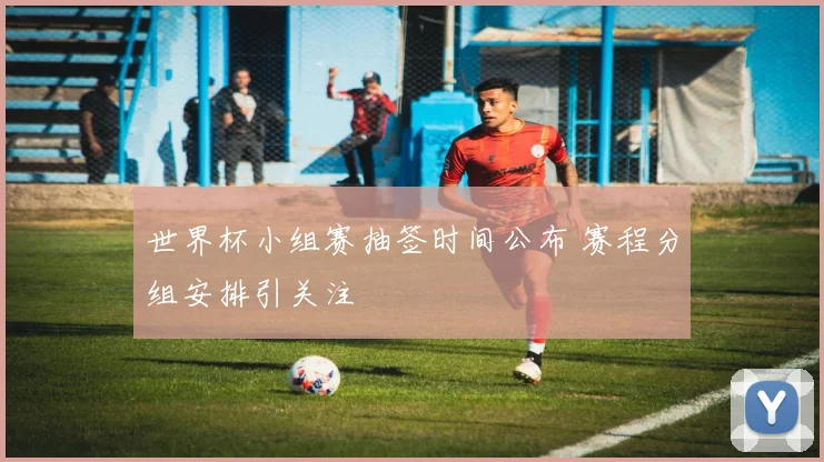 世界杯小组赛抽签时间公布 赛程分组安排引关注