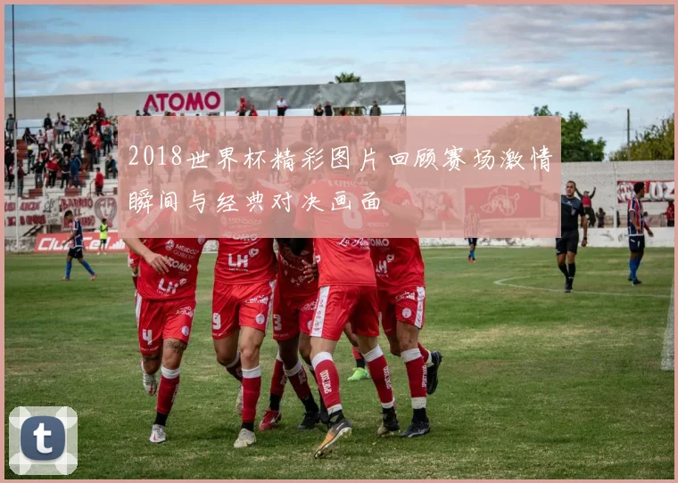 2018世界杯精彩图片回顾赛场激情瞬间与经典对决画面