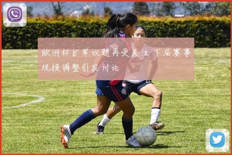 欧洲杯扩军议题再受关注 下届赛事规模调整引发讨论