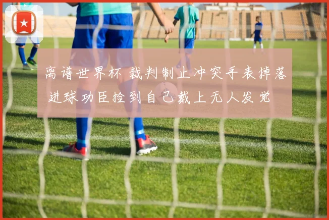离谱世界杯 裁判制止冲突手表掉落 进球功臣捡到自己戴上无人发觉
