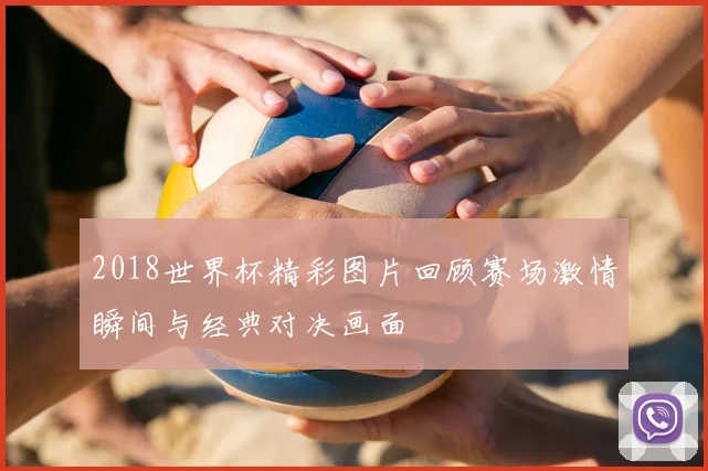 2018世界杯精彩图片回顾赛场激情瞬间与经典对决画面