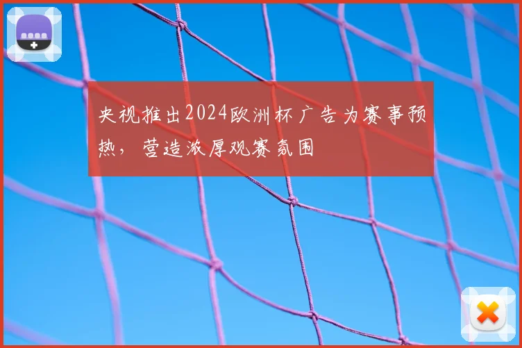 央视推出2024欧洲杯广告为赛事预热,营造浓厚观赛氛围
