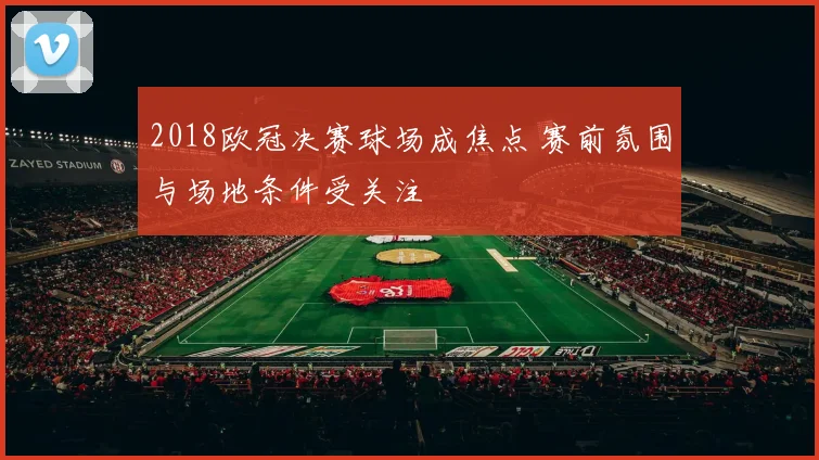 2018欧冠决赛球场成焦点 赛前氛围与场地条件受关注